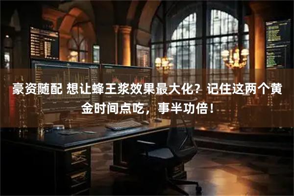 豪资随配 想让蜂王浆效果最大化?记住这两个黄金时间点吃,事半功倍!