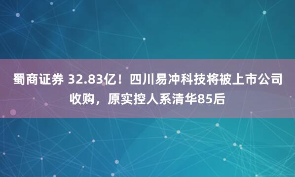蜀商证券 32.83亿!四川易冲科技将被上市公司收购,原实控人系清华85后