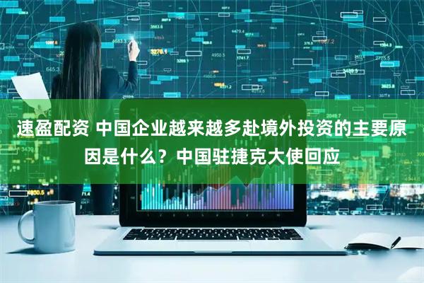 速盈配资 中国企业越来越多赴境外投资的主要原因是什么?中国驻捷克大使回应