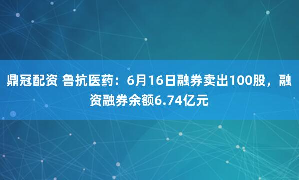 鼎冠配资 鲁抗医药:6月16日融券卖出100股,融资融券余额6.74亿元