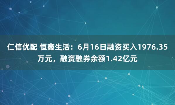 仁信优配 恒鑫生活:6月16日融资买入1976.35万元,融资融券余额1.42亿元