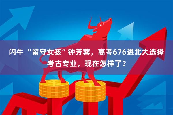 闪牛 “留守女孩”钟芳蓉,高考676进北大选择考古专业,现在怎样了?