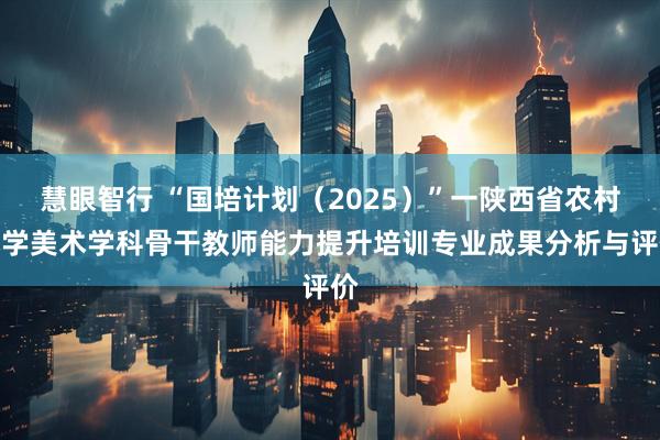 慧眼智行 “国培计划(2025)”一陕西省农村小学美术学科骨干教师能力提升培训专业成果分析与评价