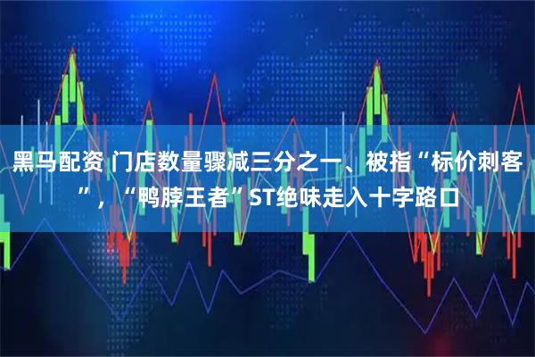 黑马配资 门店数量骤减三分之一、被指“标价刺客”，“鸭脖王者”ST绝味走入十字路口