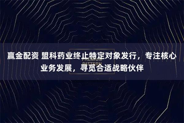 赢金配资 盟科药业终止特定对象发行，专注核心业务发展，寻觅合适战略伙伴