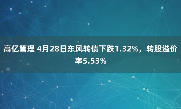 高亿管理 4月28日东风转债下跌1.32%，转股溢价率5.53%