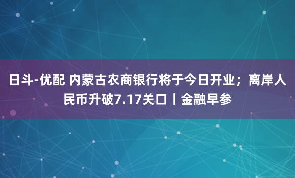 日斗-优配 内蒙古农商银行将于今日开业；离岸人民币升破7.17关口丨金融早参