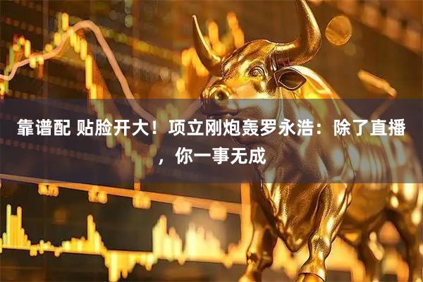 靠谱配 贴脸开大!项立刚炮轰罗永浩:除了直播,你一事无成