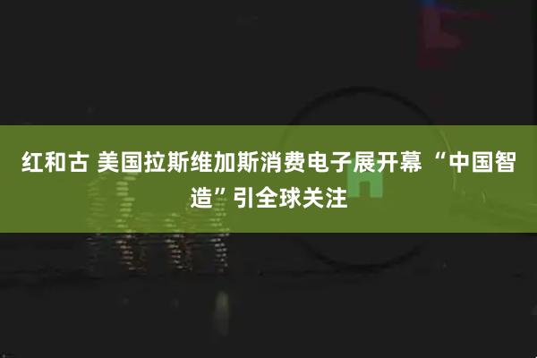 红和古 美国拉斯维加斯消费电子展开幕 “中国智造”引全球关注