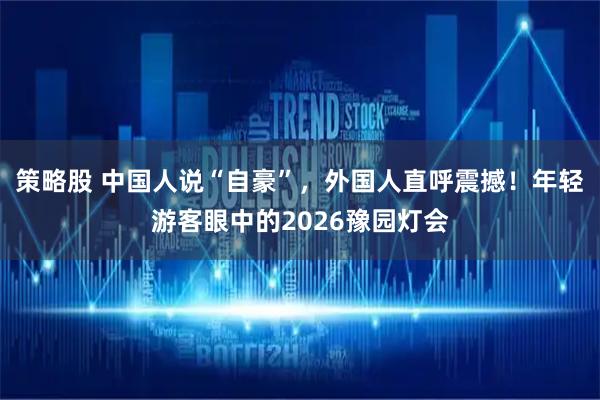 策略股 中国人说“自豪”，外国人直呼震撼！年轻游客眼中的2026豫园灯会