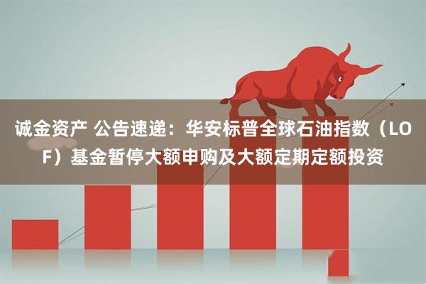 诚金资产 公告速递：华安标普全球石油指数（LOF）基金暂停大额申购及大额定期定额投资