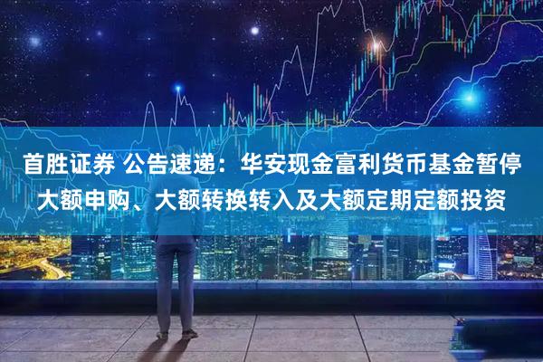首胜证券 公告速递：华安现金富利货币基金暂停大额申购、大额转换转入及大额定期定额投资