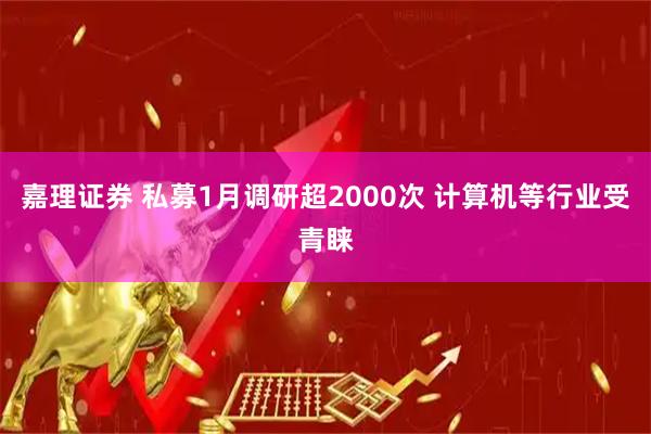 嘉理证券 私募1月调研超2000次 计算机等行业受青睐