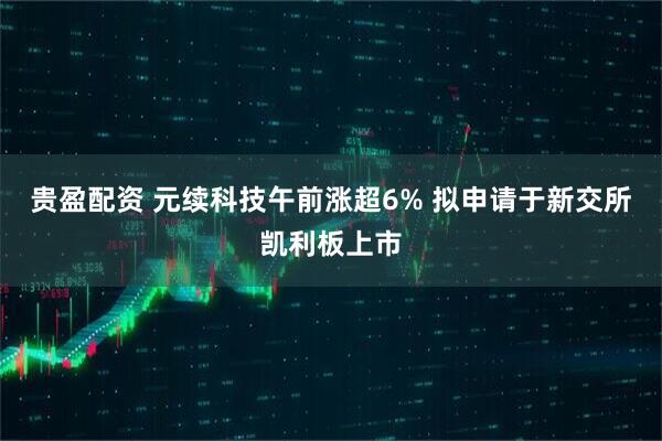 贵盈配资 元续科技午前涨超6% 拟申请于新交所凯利板上市