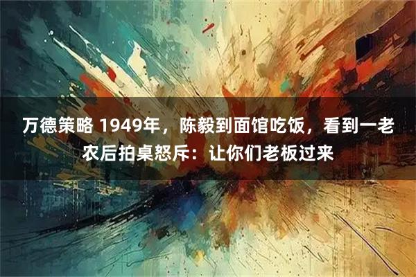 万德策略 1949年，陈毅到面馆吃饭，看到一老农后拍桌怒斥：让你们老板过来