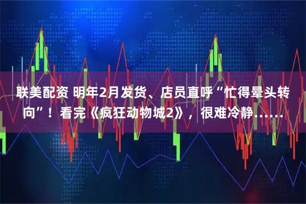 联美配资 明年2月发货、店员直呼“忙得晕头转向”！看完《疯狂动物城2》，很难冷静……