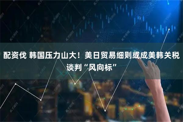 配资伐 韩国压力山大！美日贸易细则或成美韩关税谈判“风向标”